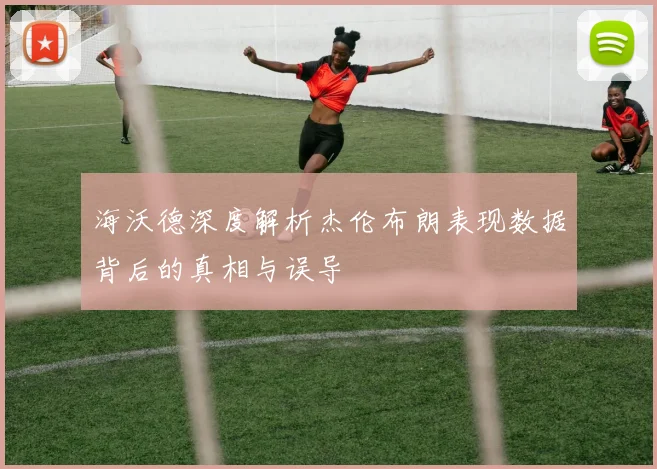 海沃德深度解析杰伦布朗表现数据背后的真相与误导