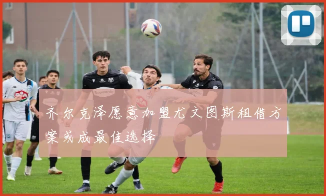 齐尔克泽愿意加盟尤文图斯租借方案或成最佳选择
