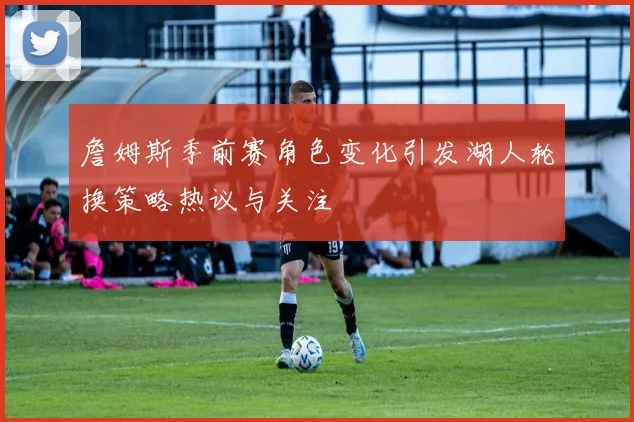 詹姆斯季前赛角色变化引发湖人轮换策略热议与关注