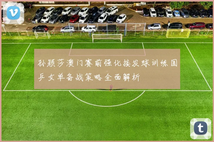 孙颖莎澳门赛前强化接发球训练国乒女单备战策略全面解析