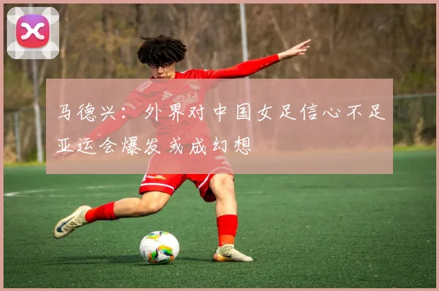 马德兴：外界对中国女足信心不足亚运会爆发或成幻想