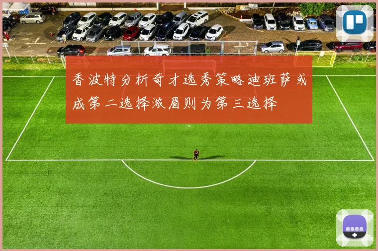 香波特分析奇才选秀策略迪班萨或成第二选择浓眉则为第三选择